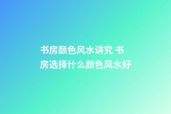 书房颜色风水讲究 书房选择什么颜色风水好